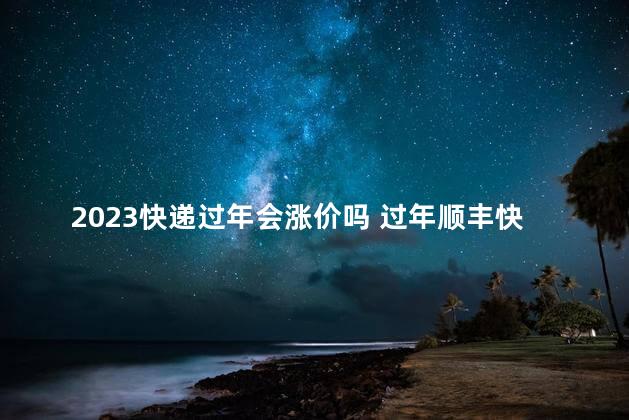 2023快递过年会涨价吗 过年顺丰快递会涨价吗